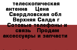 телескопическая  антенна  › Цена ­ 1 500 - Свердловская обл., Верхняя Салда г. Сотовые телефоны и связь » Продам аксессуары и запчасти   